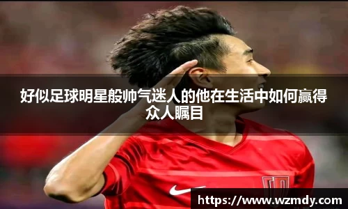 好似足球明星般帅气迷人的他在生活中如何赢得众人瞩目